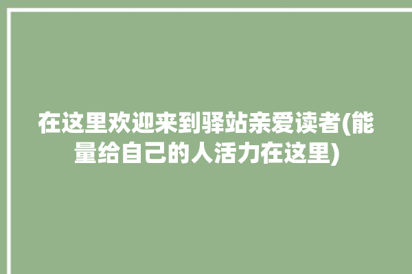 在这里欢迎来到驿站亲爱读者(能量给自己的人活力在这里)