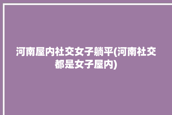 河南屋内社交女子躺平(河南社交都是女子屋内)