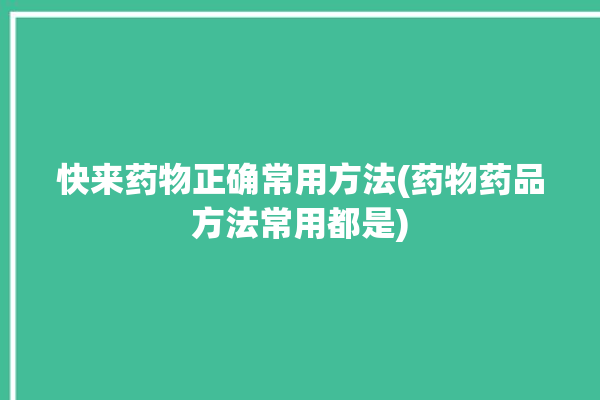 快来药物正确常用方法(药物药品方法常用都是)