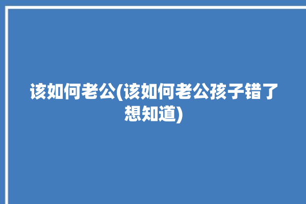 该如何老公(该如何老公孩子错了想知道)