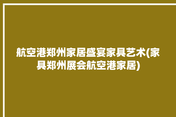 航空港郑州家居盛宴家具艺术(家具郑州展会航空港家居)