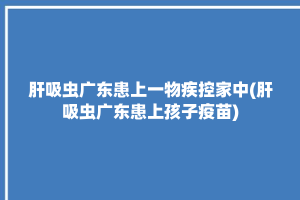 肝吸虫广东患上一物疾控家中(肝吸虫广东患上孩子疫苗)