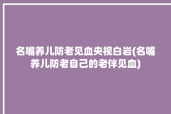 名嘴养儿防老见血央视白岩(名嘴养儿防老自己的老伴见血)