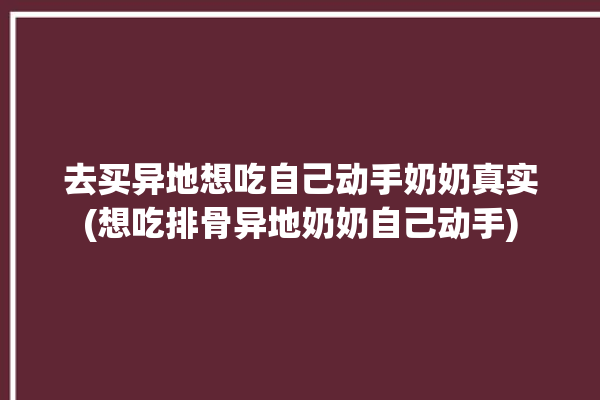 去买异地想吃自己动手奶奶真实(想吃排骨异地奶奶自己动手)