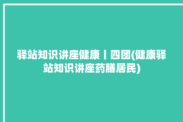 驿站知识讲座健康丨四团(健康驿站知识讲座药膳居民)