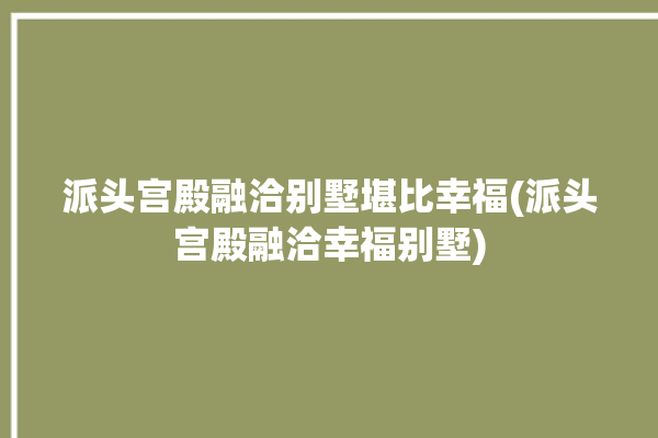 派头宫殿融洽别墅堪比幸福(派头宫殿融洽幸福别墅)