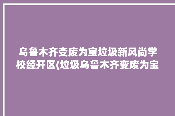 乌鲁木齐变废为宝垃圾新风尚学校经开区(垃圾乌鲁木齐变废为宝新疆学校)