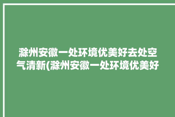 滁州安徽一处环境优美好去处空气清新(滁州安徽一处环境优美好去处)