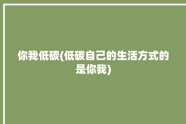 你我低碳(低碳自己的生活方式的是你我)