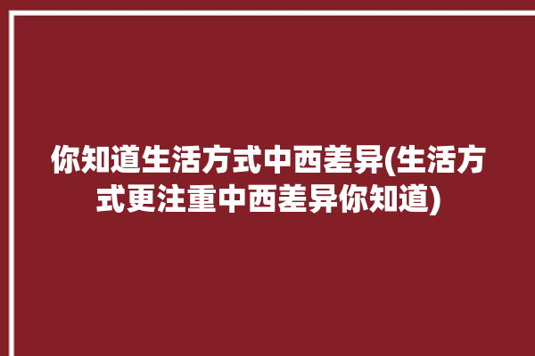 你知道生活方式中西差异(生活方式更注重中西差异你知道)