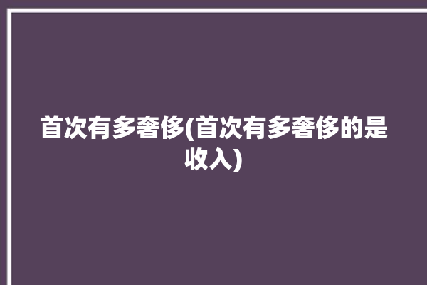 首次有多奢侈(首次有多奢侈的是收入)