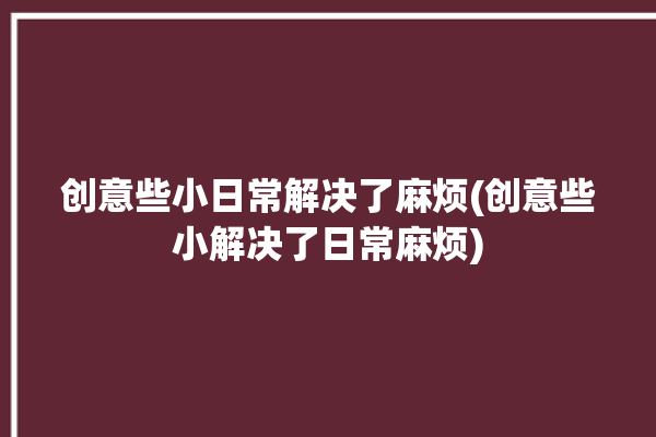 创意些小日常解决了麻烦(创意些小解决了日常麻烦)