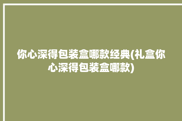 你心深得包装盒哪款经典(礼盒你心深得包装盒哪款)