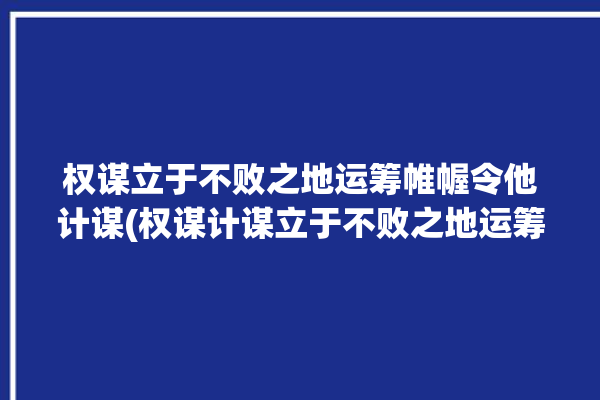 权谋立于不败之地运筹帷幄令他计谋(权谋计谋立于不败之地运筹帷幄令他)