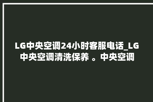 LG中央空调24小时客服电话_LG中央空调清洗保养 。中央空调