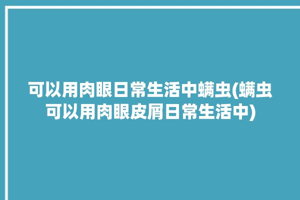 可以用肉眼日常生活中螨虫(螨虫可以用肉眼皮屑日常生活中)