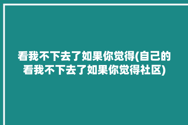 看我不下去了如果你觉得(自己的看我不下去了如果你觉得社区)