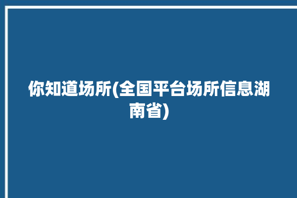 你知道场所(全国平台场所信息湖南省)