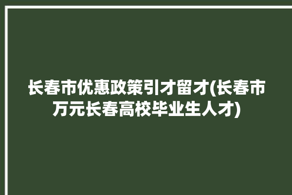 长春市优惠政策引才留才(长春市万元长春高校毕业生人才)