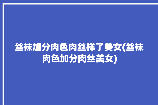 丝袜加分肉色肉丝样了美女(丝袜肉色加分肉丝美女)