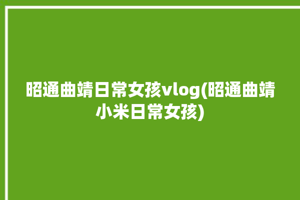 昭通曲靖日常女孩vlog(昭通曲靖小米日常女孩)