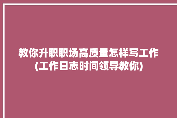 教你升职职场高质量怎样写工作(工作日志时间领导教你)