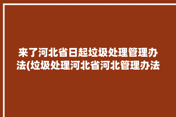 来了河北省日起垃圾处理管理办法(垃圾处理河北省河北管理办法办法)