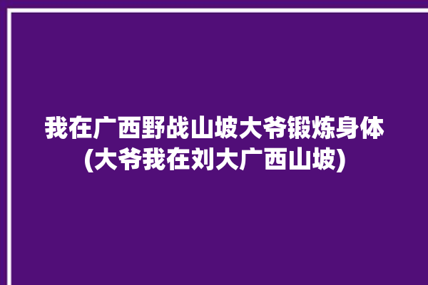 我在广西野战山坡大爷锻炼身体(大爷我在刘大广西山坡)