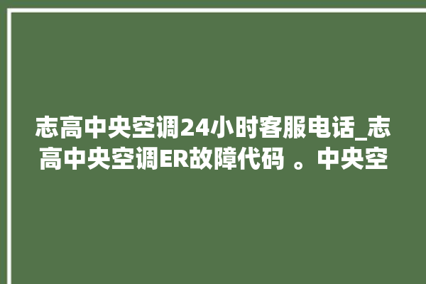 志高中央空调24小时客服电话_志高中央空调ER故障代码 。中央空调