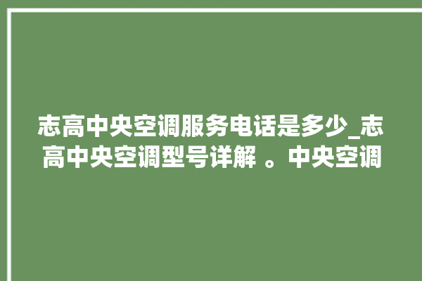 志高中央空调服务电话是多少_志高中央空调型号详解 。中央空调