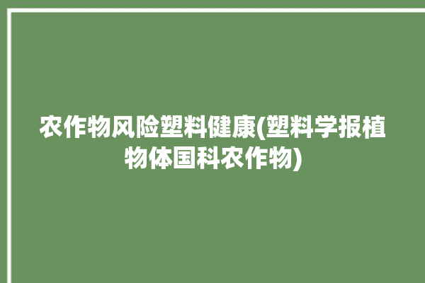 农作物风险塑料健康(塑料学报植物体国科农作物)