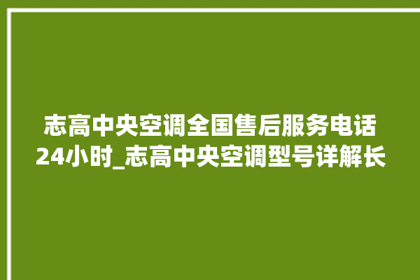 志高中央空调全国售后服务电话24小时_志高中央空调型号详解长虹中央空调售后电话24小时人工电话_长虹中央空调故障代码 。中央空调