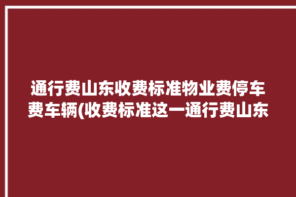 通行费山东收费标准物业费停车费车辆(收费标准这一通行费山东物业费)