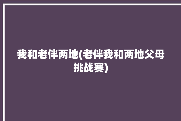 我和老伴两地(老伴我和两地父母挑战赛)