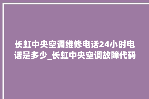 长虹中央空调维修电话24小时电话是多少_长虹中央空调故障代码大全对照表 。长虹