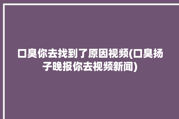 口臭你去找到了原因视频(口臭扬子晚报你去视频新闻)