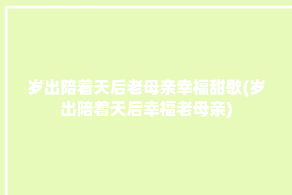 岁出陪着天后老母亲幸福甜歌(岁出陪着天后幸福老母亲)