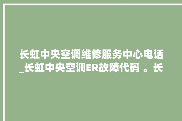 长虹中央空调维修服务中心电话_长虹中央空调ER故障代码 。长虹