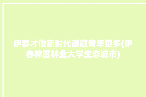 伊春才俊新时代诚邀青年更多(伊春林区林业大学生态城市)