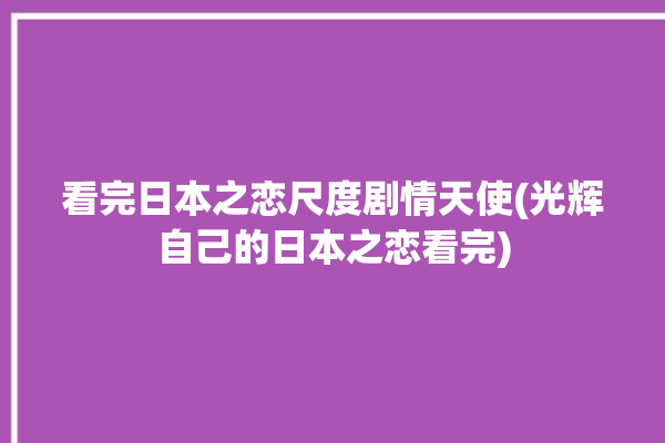 看完日本之恋尺度剧情天使(光辉自己的日本之恋看完)