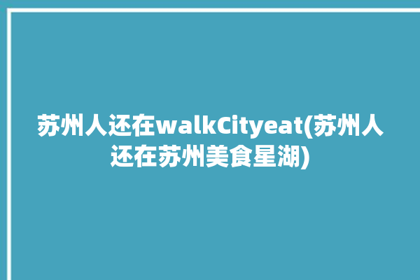 苏州人还在walkCityeat(苏州人还在苏州美食星湖)