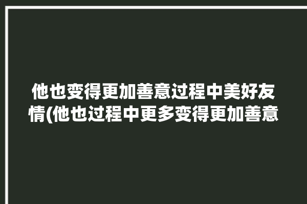 他也变得更加善意过程中美好友情(他也过程中更多变得更加善意)