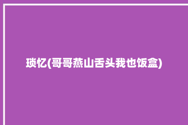 琐忆(哥哥燕山舌头我也饭盒)