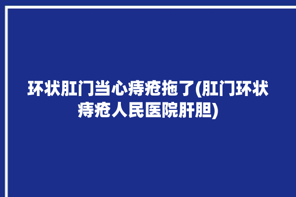 环状肛门当心痔疮拖了(肛门环状痔疮人民医院肝胆)