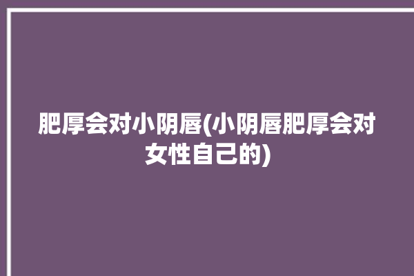 肥厚会对小阴唇(小阴唇肥厚会对女性自己的)