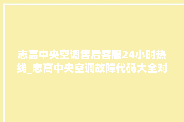 志高中央空调售后客服24小时热线_志高中央空调故障代码大全对照表 。中央空调