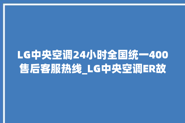 LG中央空调24小时全国统一400售后客服热线_LG中央空调ER故障代码 。中央空调