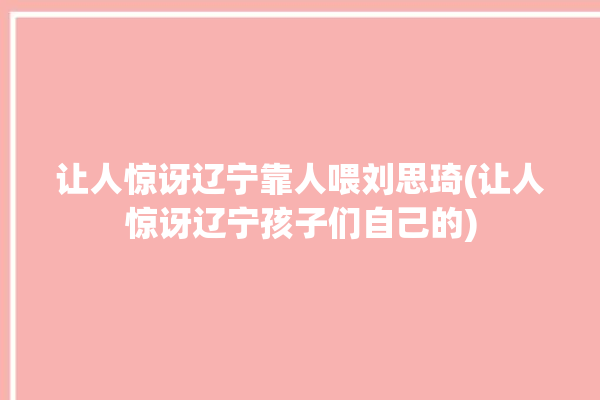 让人惊讶辽宁靠人喂刘思琦(让人惊讶辽宁孩子们自己的)