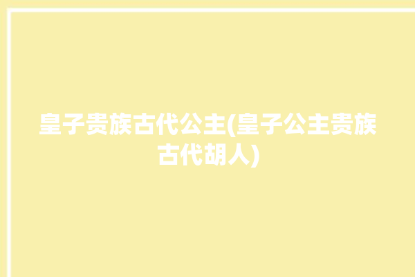 皇子贵族古代公主(皇子公主贵族古代胡人)