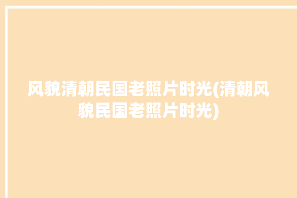 风貌清朝民国老照片时光(清朝风貌民国老照片时光)